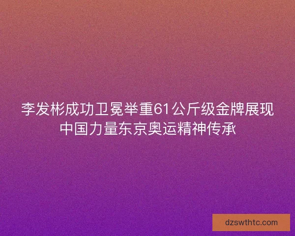 李发彬成功卫冕举重61公斤级金牌展现中国力量东京奥运精神传承