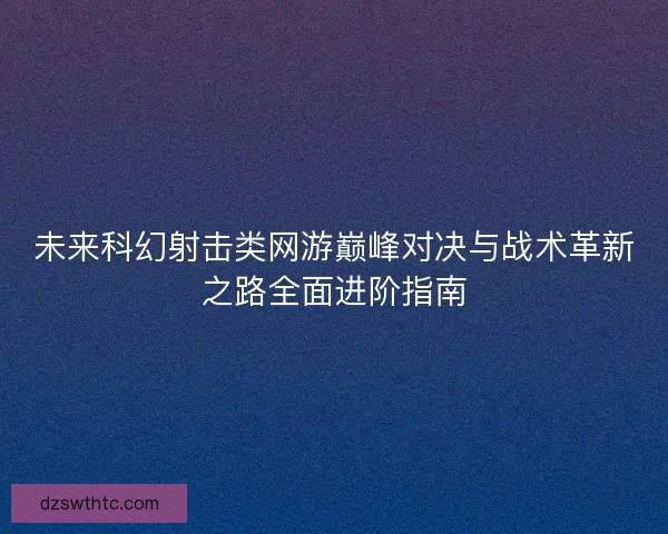 未来科幻射击类网游巅峰对决与战术革新之路全面进阶指南 未来科幻射击类网游巅峰对决与战术革新之路全面进阶指南