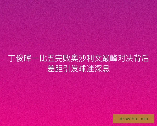丁俊晖一比五完败奥沙利文巅峰对决背后差距引发球迷深思