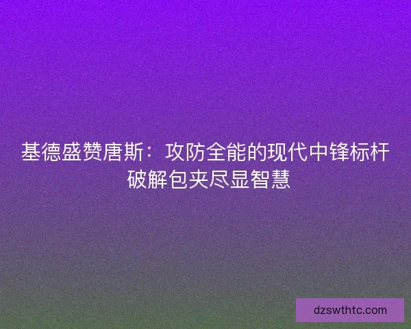 基德盛赞唐斯：攻防全能的现代中锋标杆 破解包夹尽显智慧