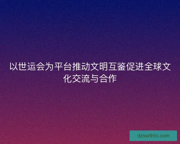 以世运会为平台推动文明互鉴促进全球文化交流与合作