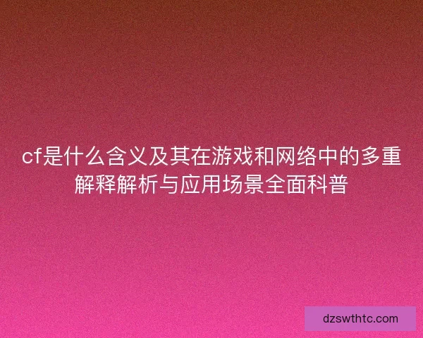 cf是什么含义及其在游戏和网络中的多重解释解析与应用场景全面科普