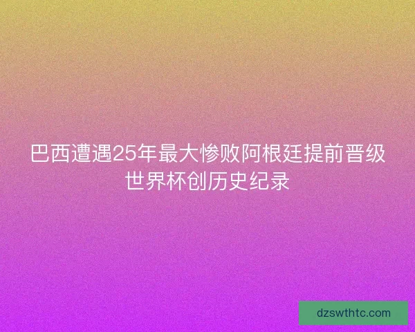巴西遭遇25年最大惨败阿根廷提前晋级世界杯创历史纪录