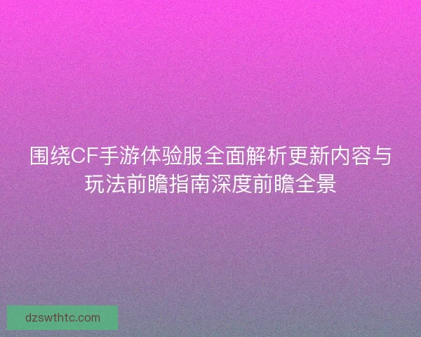 围绕CF手游体验服全面解析更新内容与玩法前瞻指南深度前瞻全景