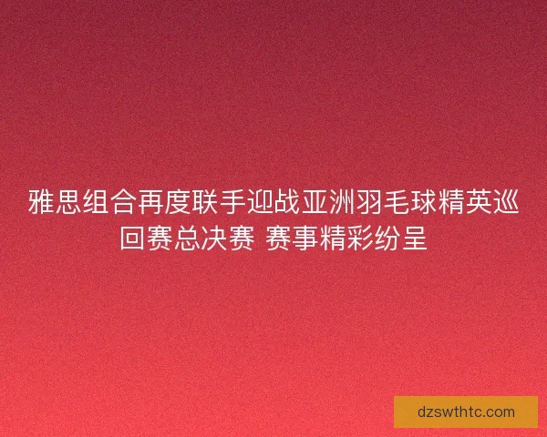 雅思组合再度联手迎战亚洲羽毛球精英巡回赛总决赛 赛事精彩纷呈