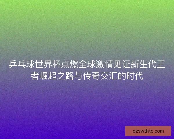 乒乓球世界杯点燃全球激情见证新生代王者崛起之路与传奇交汇的时代