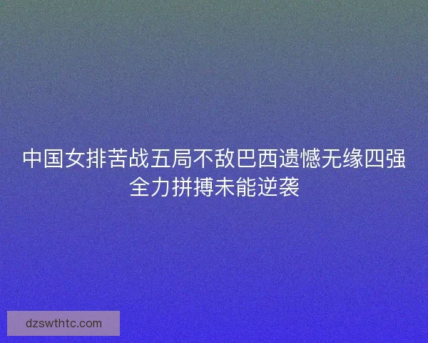 中国女排苦战五局不敌巴西遗憾无缘四强全力拼搏未能逆袭