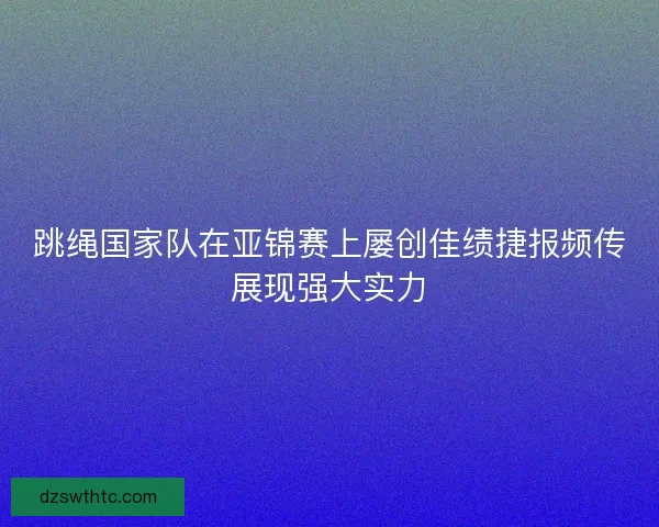 跳绳国家队在亚锦赛上屡创佳绩捷报频传展现强大实力