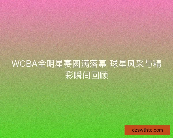 WCBA全明星赛圆满落幕 球星风采与精彩瞬间回顾