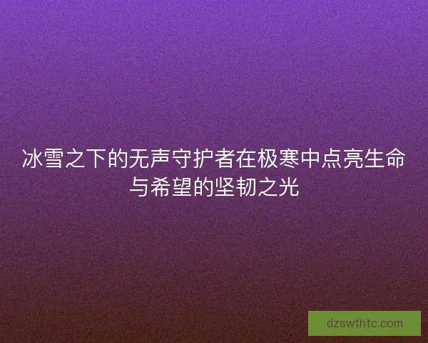 冰雪之下的无声守护者在极寒中点亮生命与希望的坚韧之光 冰雪之下的无声守护者在极寒中点亮生命与希望的坚韧之光