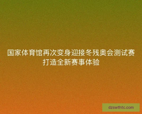 国家体育馆再次变身迎接冬残奥会测试赛打造全新赛事体验 国家体育馆再次变身迎接冬残奥会测试赛打造全新赛事体验